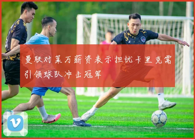 曼联对莱万薪资表示担忧卡里克需引领球队冲击冠军