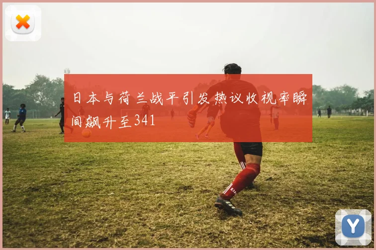 日本与荷兰战平引发热议收视率瞬间飙升至341