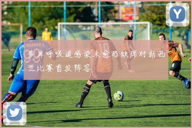 多库呼吸道感染未愈恐缺席对新西兰比赛首发阵容