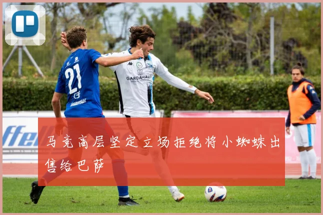 马竞高层坚定立场拒绝将小蜘蛛出售给巴萨