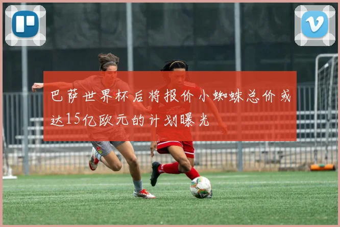巴萨世界杯后将报价小蜘蛛总价或达15亿欧元的计划曝光