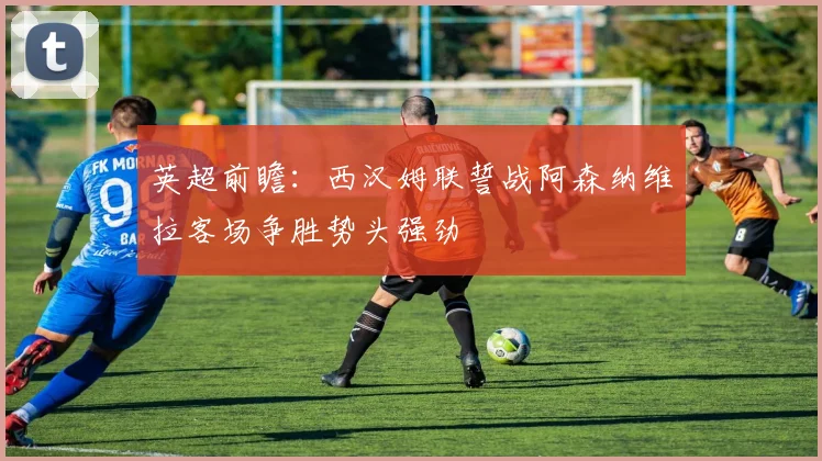 英超前瞻：西汉姆联誓战阿森纳维拉客场争胜势头强劲