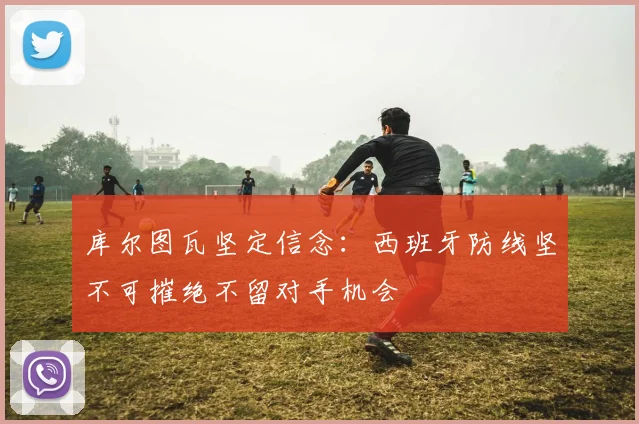 库尔图瓦坚定信念：西班牙防线坚不可摧绝不留对手机会