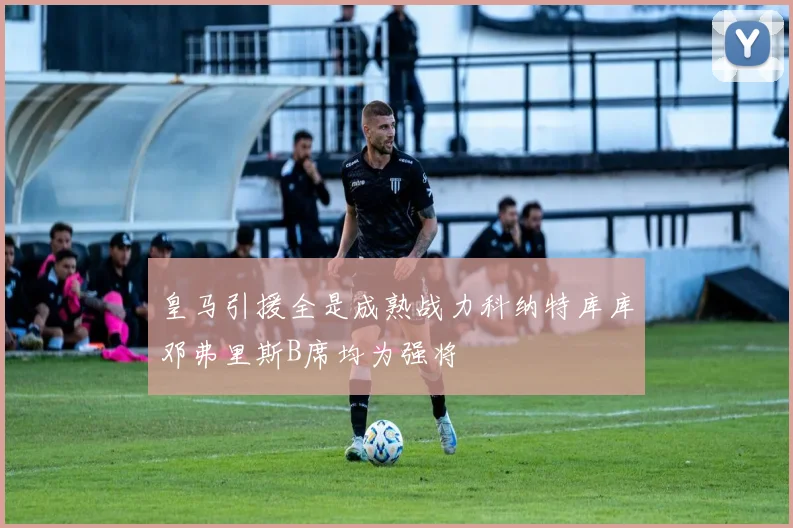 皇马引援全是成熟战力科纳特库库邓弗里斯B席均为强将