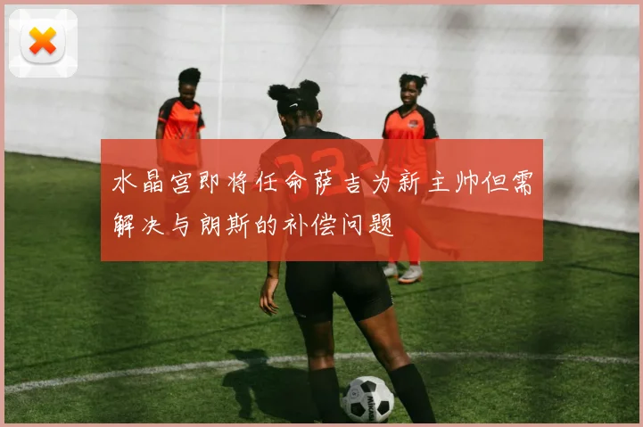 水晶宫即将任命萨吉为新主帅但需解决与朗斯的补偿问题
