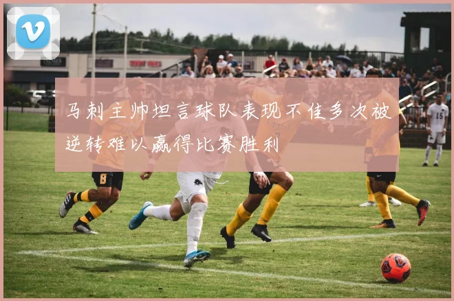 马刺主帅坦言球队表现不佳多次被逆转难以赢得比赛胜利