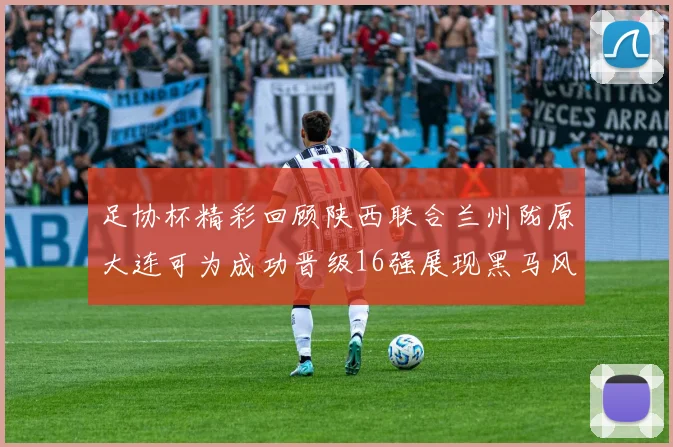 足协杯精彩回顾陕西联合兰州陇原大连可为成功晋级16强展现黑马风采